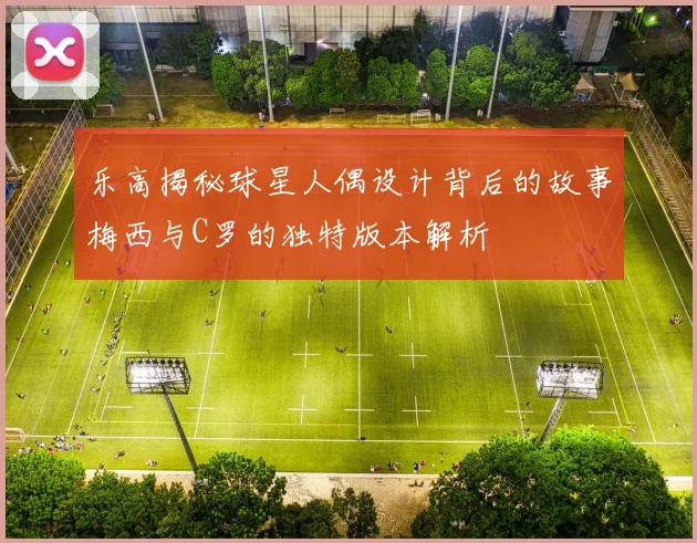 乐高揭秘球星人偶设计背后的故事梅西与C罗的独特版本解析