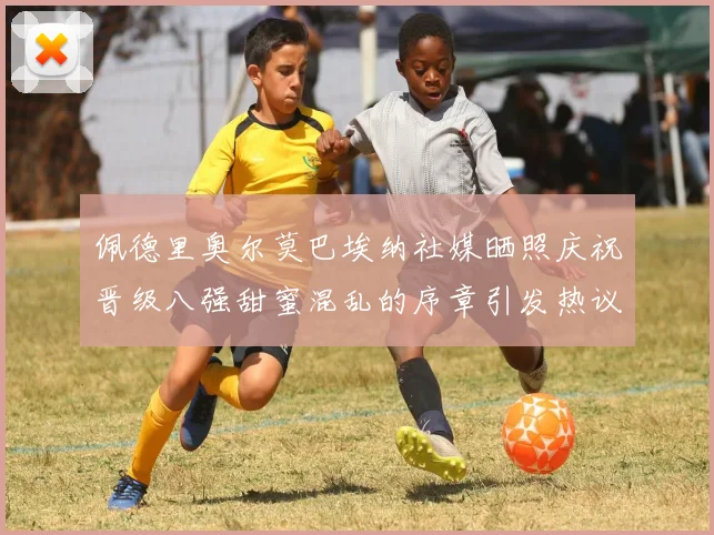 佩德里奥尔莫巴埃纳社媒晒照庆祝晋级八强甜蜜混乱的序章引发热议