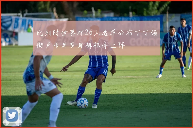 比利时世界杯26人名单公布丁丁领衔卢卡库多库裤袜齐上阵