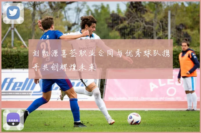 刘凯源喜签职业合同与优秀球队携手共创辉煌未来
