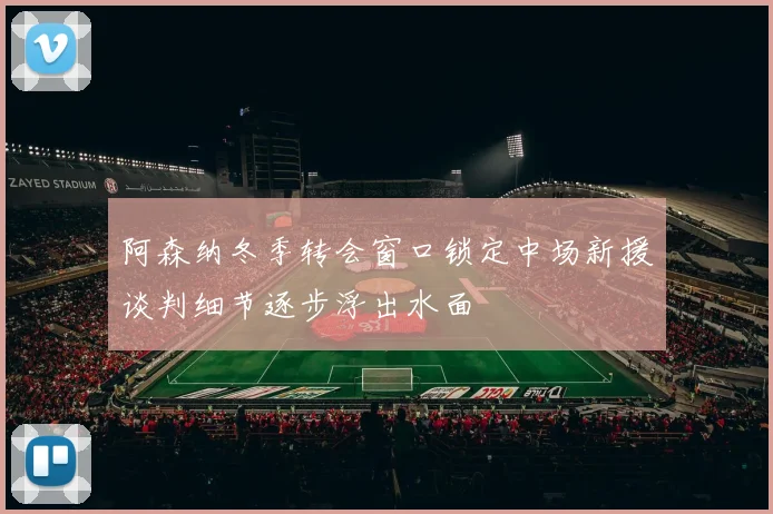 阿森纳冬季转会窗口锁定中场新援谈判细节逐步浮出水面