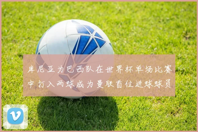 库尼亚为巴西队在世界杯单场比赛中打入两球成为曼联首位进球球员