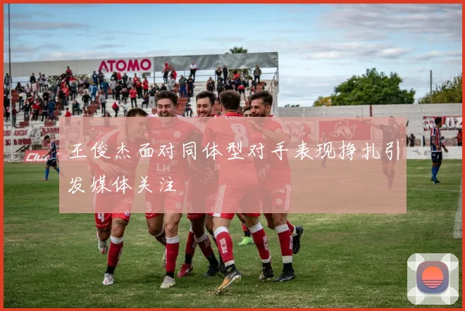 王俊杰面对同体型对手表现挣扎引发媒体关注