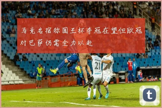 马竞名宿称国王杯夺冠在望但欧冠对巴萨仍需全力以赴