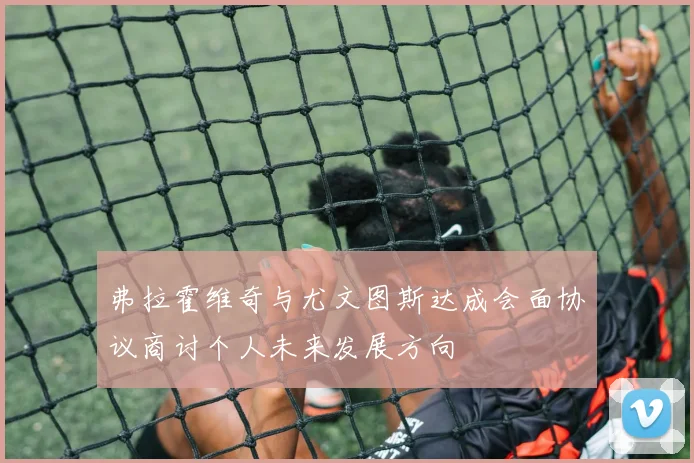 弗拉霍维奇与尤文图斯达成会面协议商讨个人未来发展方向