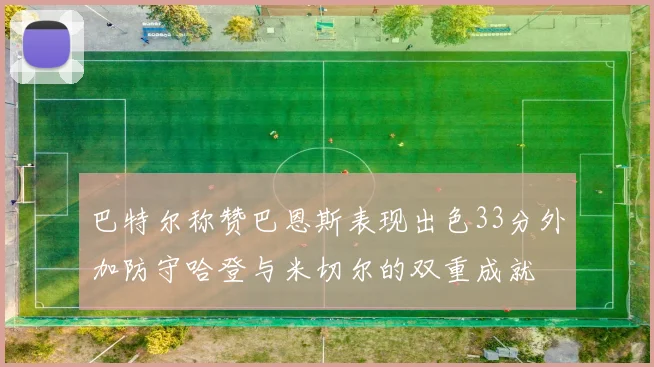 巴特尔称赞巴恩斯表现出色33分外加防守哈登与米切尔的双重成就