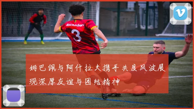 姆巴佩与阿什拉夫携手共度风波展现深厚友谊与团结精神