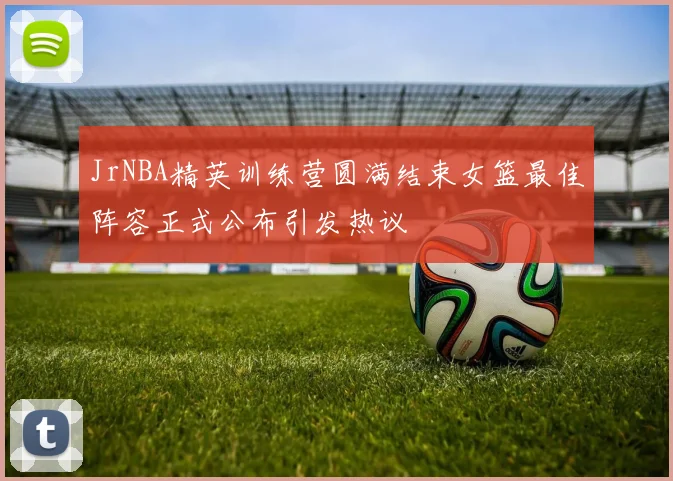 JrNBA精英训练营圆满结束女篮最佳阵容正式公布引发热议