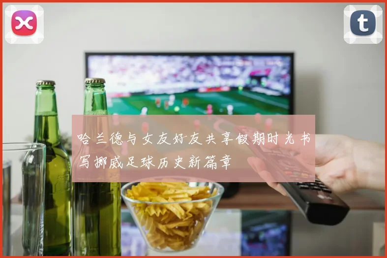 哈兰德与女友好友共享假期时光书写挪威足球历史新篇章