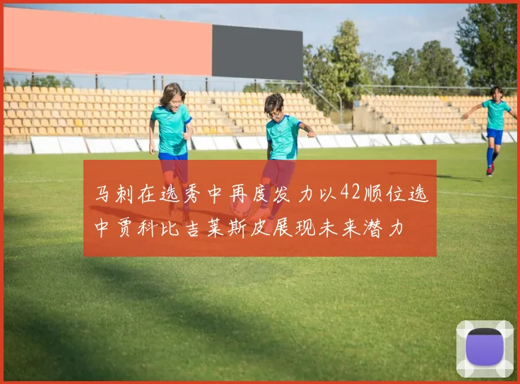 马刺在选秀中再度发力以42顺位选中贾科比吉莱斯皮展现未来潜力