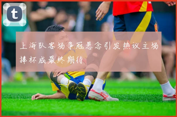 上海队客场争冠悬念引发热议主场捧杯成最终期待