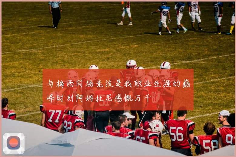 与梅西同场竞技是我职业生涯的巅峰时刻阿姆杜尼感慨万千