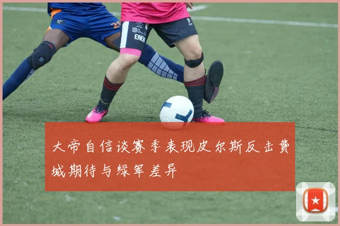 大帝自信谈赛季表现皮尔斯反击费城期待与绿军差异