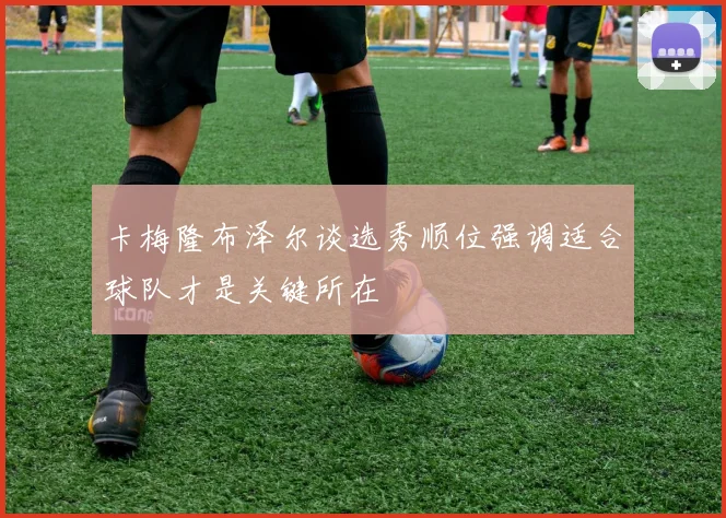 卡梅隆布泽尔谈选秀顺位强调适合球队才是关键所在