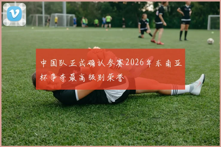 中国队正式确认参赛2026年东南亚杯争夺最高级别荣誉