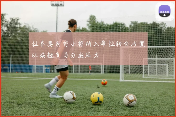 拉齐奥或将小将纳入希拉转会方案以减轻皇马分成压力