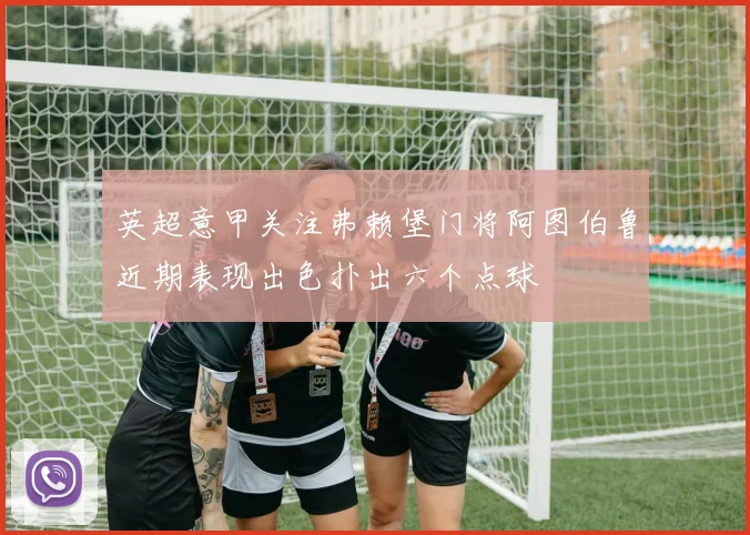 英超意甲关注弗赖堡门将阿图伯鲁近期表现出色扑出六个点球