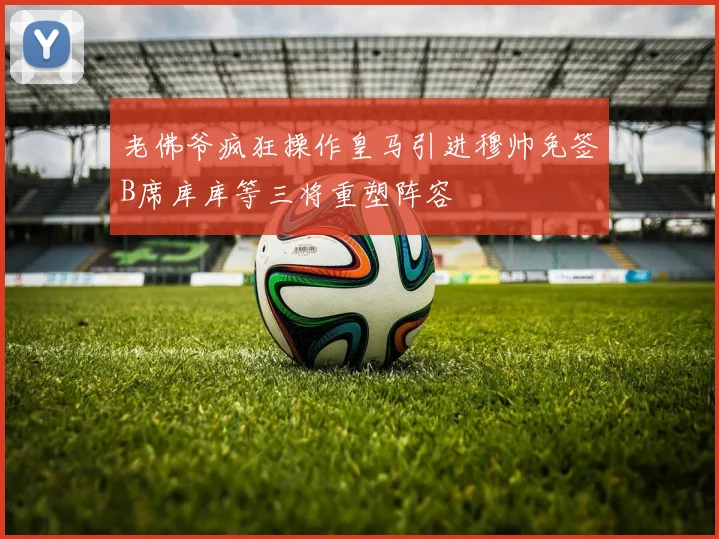 老佛爷疯狂操作皇马引进穆帅免签B席库库等三将重塑阵容